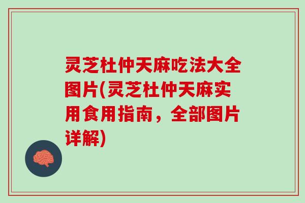 灵芝杜仲天麻吃法大全图片(灵芝杜仲天麻实用食用指南，全部图片详解)