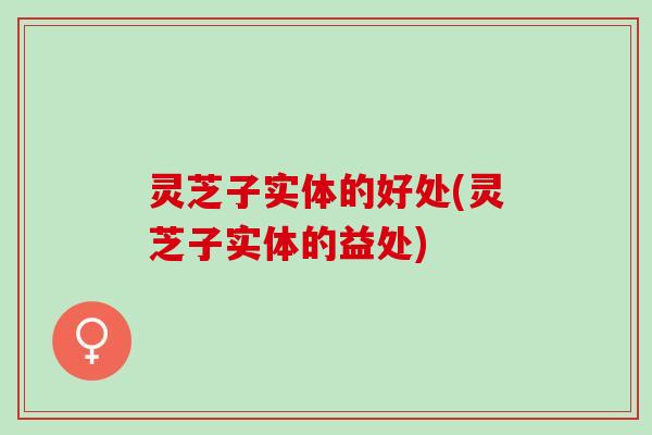灵芝子实体的好处(灵芝子实体的益处)