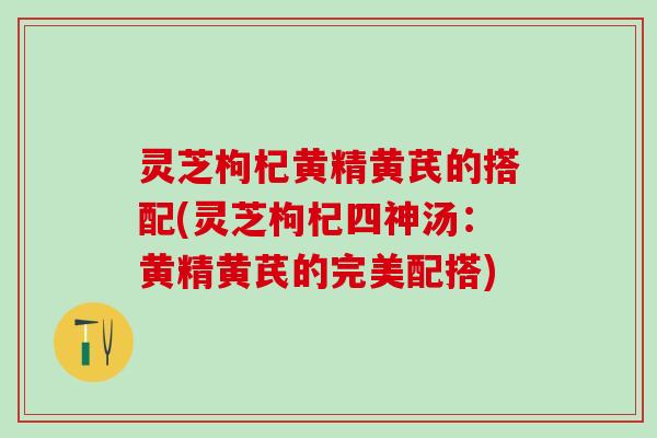 灵芝枸杞黄精黄芪的搭配(灵芝枸杞四神汤：黄精黄芪的完美配搭)