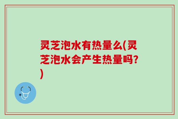 灵芝泡水有热量么(灵芝泡水会产生热量吗？)