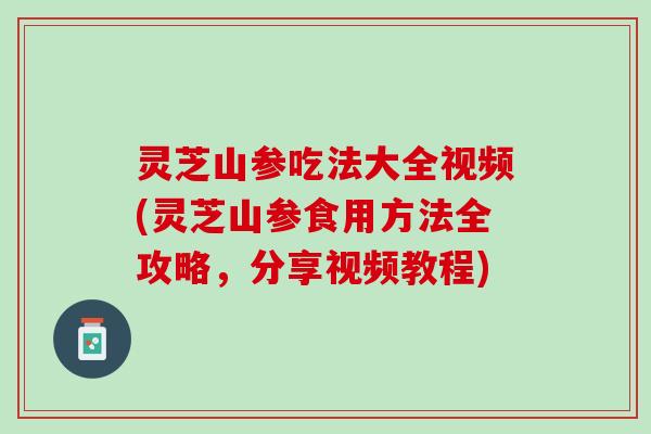 灵芝山参吃法大全视频(灵芝山参食用方法全攻略，分享视频教程)