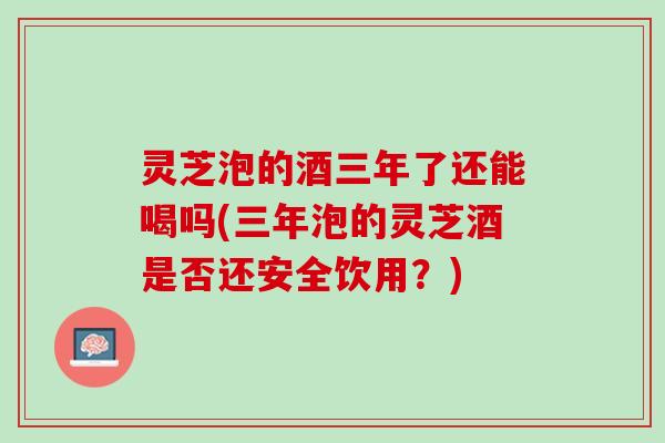 灵芝泡的酒三年了还能喝吗(三年泡的灵芝酒是否还安全饮用？)