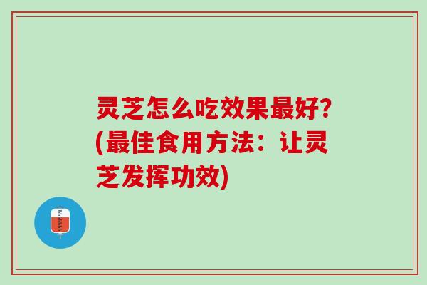 灵芝怎么吃效果最好？(最佳食用方法：让灵芝发挥功效)
