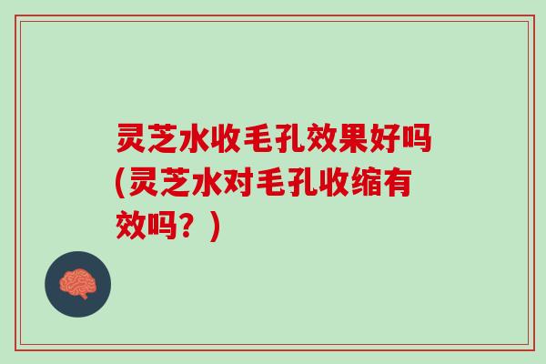 灵芝水收毛孔效果好吗(灵芝水对毛孔收缩有效吗？)