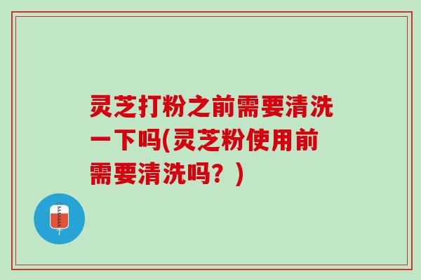 灵芝打粉之前需要清洗一下吗(灵芝粉使用前需要清洗吗？)
