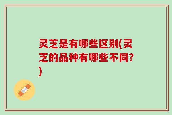 灵芝是有哪些区别(灵芝的品种有哪些不同？)