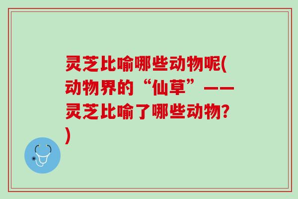 灵芝比喻哪些动物呢(动物界的“仙草”——灵芝比喻了哪些动物？)