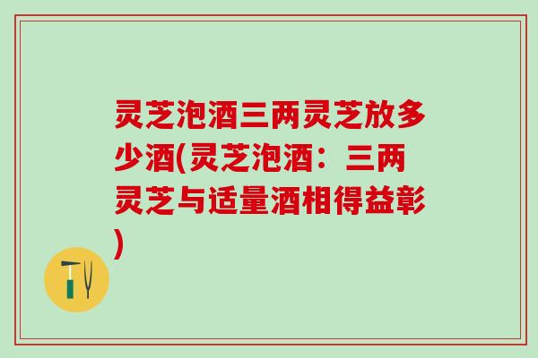 灵芝泡酒三两灵芝放多少酒(灵芝泡酒：三两灵芝与适量酒相得益彰)
