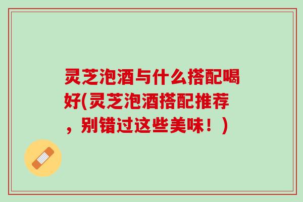 灵芝泡酒与什么搭配喝好(灵芝泡酒搭配推荐,别错过这些美味!) 灵芝泡酒与什么搭配喝好(灵芝泡酒搭配推荐,别错过这些美味!)