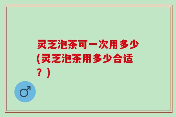 灵芝泡茶可一次用多少(灵芝泡茶用多少合适?) 灵芝泡茶可一次用多少(灵芝泡茶用多少合适?)