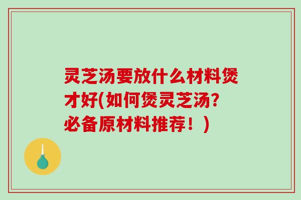 灵芝汤要放什么材料煲才好(如何煲灵芝汤？必备原材料推荐！)