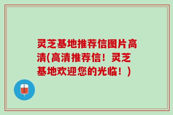 灵芝基地推荐信图片高清(高清推荐信！灵芝基地欢迎您的光临！)