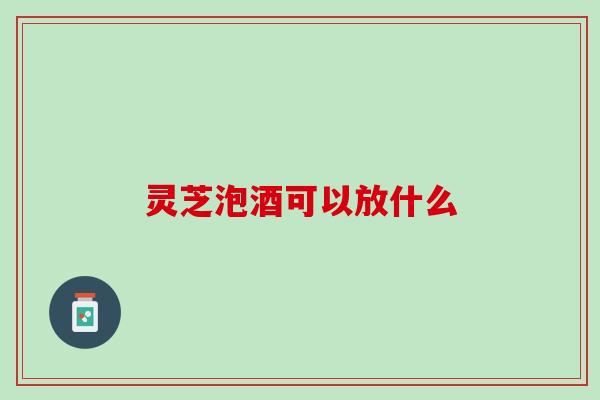灵芝泡酒可以放什么