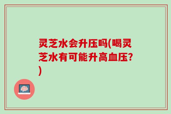 灵芝水会升压吗(喝灵芝水有可能升高？)