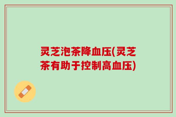 灵芝泡茶降血压(灵芝茶有助于控制高血压)