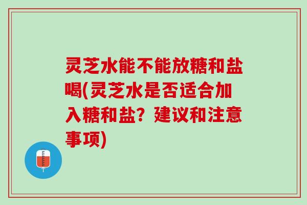 灵芝水能不能放糖和盐喝(灵芝水是否适合加入糖和盐？建议和注意事项)