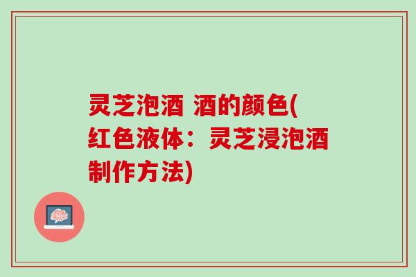 灵芝泡酒 酒的颜色(红色液体：灵芝浸泡酒制作方法)
