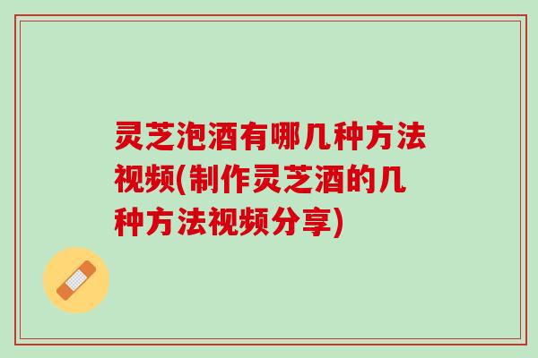 灵芝泡酒有哪几种方法视频(制作灵芝酒的几种方法视频分享)