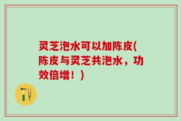 灵芝泡水可以加陈皮(陈皮与灵芝共泡水，功效倍增！)