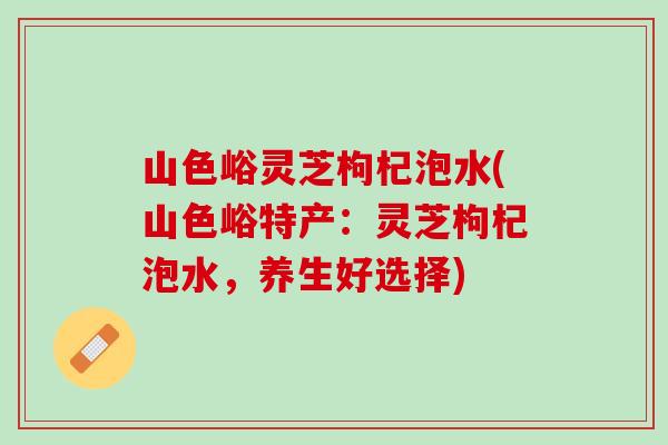 山色峪灵芝枸杞泡水(山色峪特产：灵芝枸杞泡水，养生好选择)