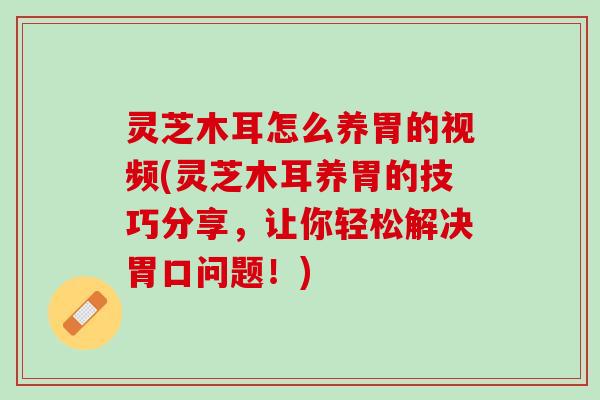 灵芝木耳怎么养胃的视频(灵芝木耳养胃的技巧分享，让你轻松解决胃口问题！)