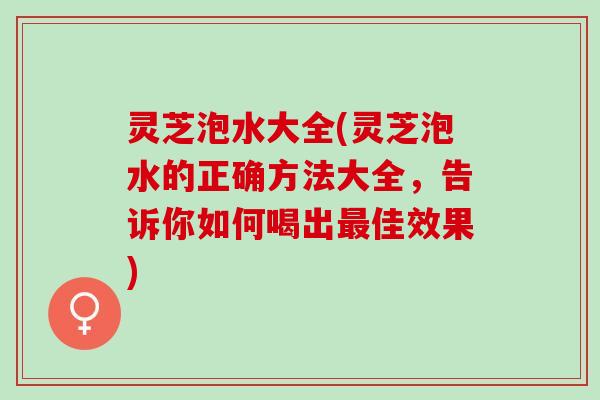 灵芝泡水大全(灵芝泡水的正确方法大全，告诉你如何喝出最佳效果)