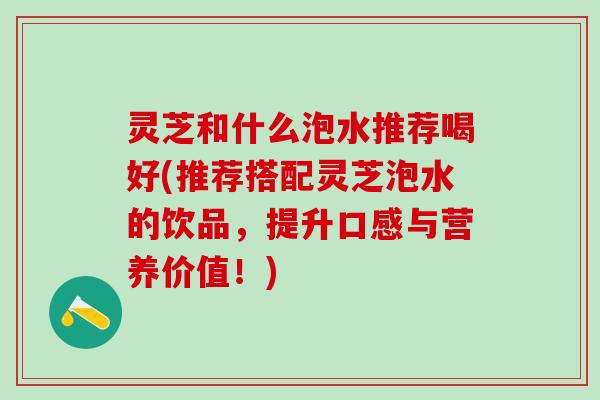 灵芝和什么泡水推荐喝好(推荐搭配灵芝泡水的饮品，提升口感与营养价值！)