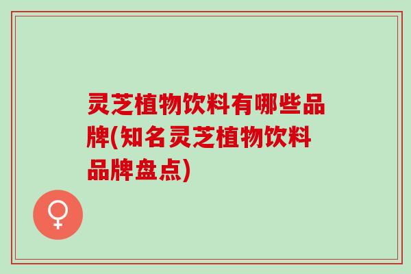 灵芝植物饮料有哪些品牌(知名灵芝植物饮料品牌盘点)