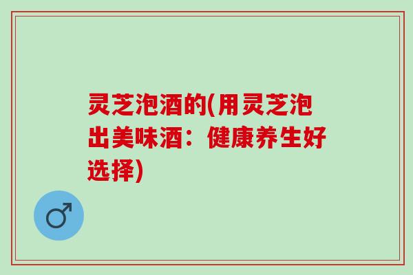 灵芝泡酒的(用灵芝泡出美味酒：健康养生好选择)