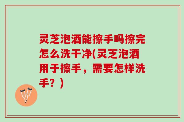 灵芝泡酒能擦手吗擦完怎么洗干净(灵芝泡酒用于擦手，需要怎样洗手？)