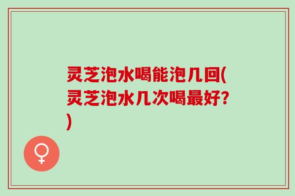 灵芝泡水喝能泡几回(灵芝泡水几次喝最好？)