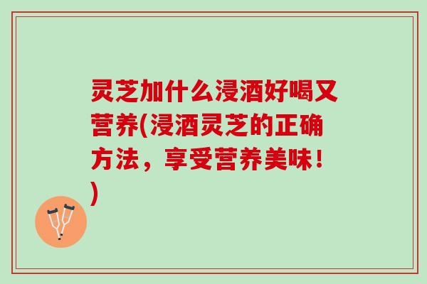 灵芝加什么浸酒好喝又营养(浸酒灵芝的正确方法，享受营养美味！)