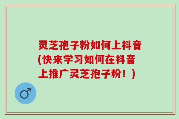 灵芝孢子粉如何上抖音(快来学习如何在抖音上推广灵芝孢子粉！)