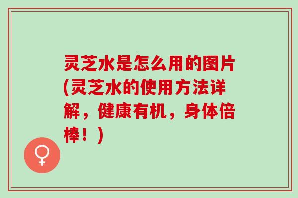 灵芝水是怎么用的图片(灵芝水的使用方法详解，健康有机，身体倍棒！)