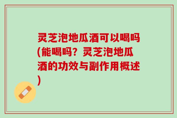 灵芝泡地瓜酒可以喝吗(能喝吗？灵芝泡地瓜酒的功效与副作用概述)