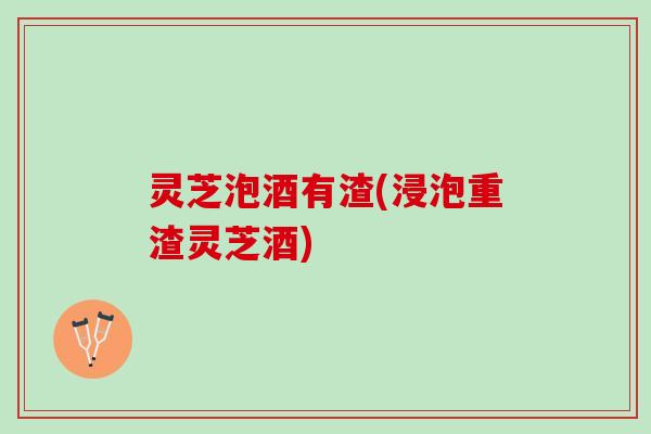 灵芝泡酒有渣(浸泡重渣灵芝酒)