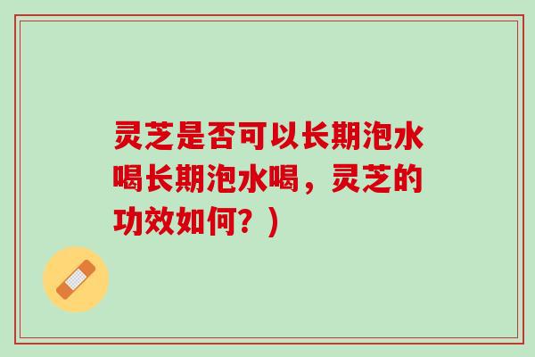灵芝是否可以长期泡水喝长期泡水喝，灵芝的功效如何？)