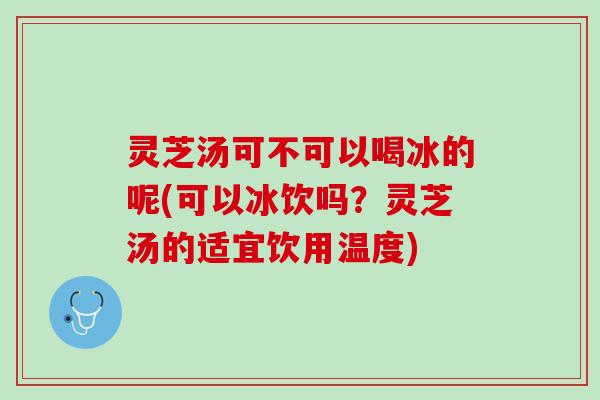 灵芝汤可不可以喝冰的呢(可以冰饮吗？灵芝汤的适宜饮用温度)