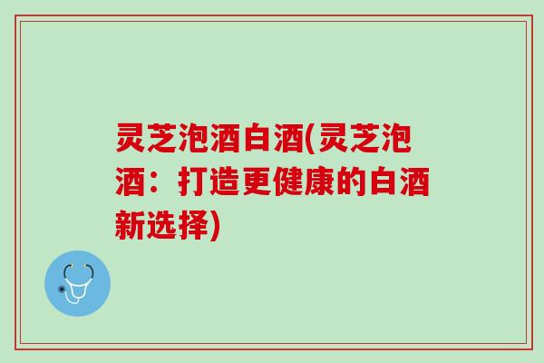 灵芝泡酒白酒(灵芝泡酒：打造更健康的白酒新选择)