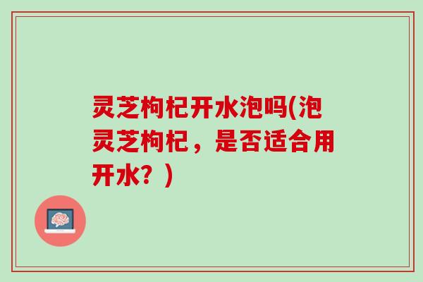 灵芝枸杞开水泡吗(泡灵芝枸杞，是否适合用开水？)