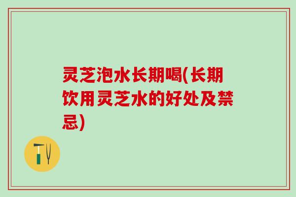灵芝泡水长期喝(长期饮用灵芝水的好处及禁忌) 灵芝泡水长期喝(长期饮用灵芝水的好处及禁忌)