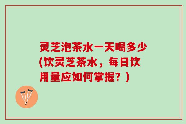 灵芝泡茶水一天喝多少(饮灵芝茶水，每日饮用量应如何掌握？)
