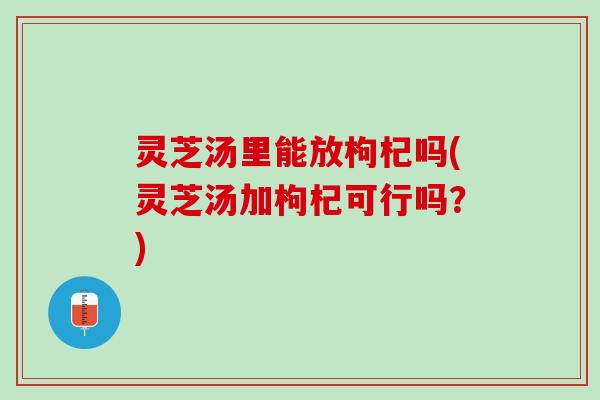 灵芝汤里能放枸杞吗(灵芝汤加枸杞可行吗?) 灵芝汤里能放枸杞吗(灵芝汤加枸杞可行吗?)