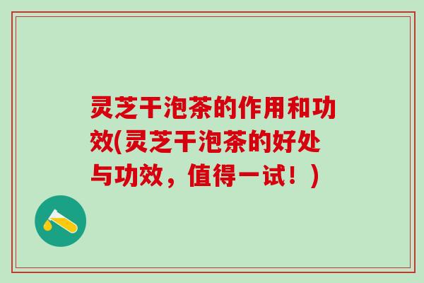 灵芝干泡茶的作用和功效(灵芝干泡茶的好处与功效，值得一试！)