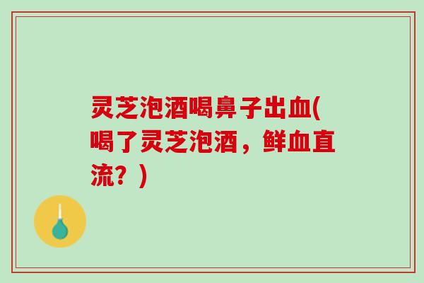 灵芝泡酒喝鼻子出(喝了灵芝泡酒，鲜直流？)