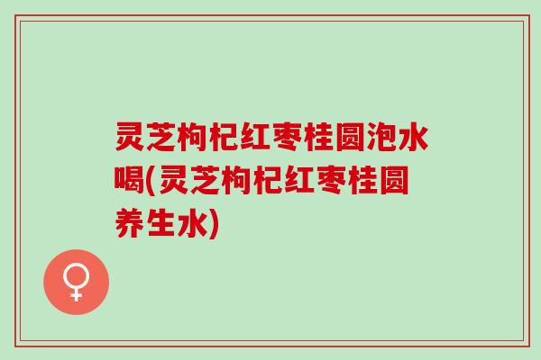 灵芝枸杞红枣桂圆泡水喝(灵芝枸杞红枣桂圆养生水)