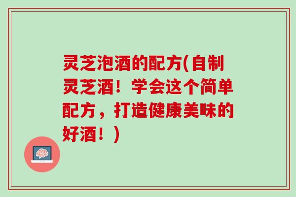 灵芝泡酒的配方(自制灵芝酒！学会这个简单配方，打造健康美味的好酒！)