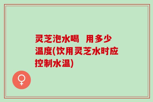 灵芝泡水喝 用多少温度(饮用灵芝水时应控制水温) 灵芝泡水喝 用多少温度(饮用灵芝水时应控制水温)