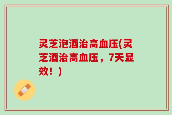 灵芝泡酒治高血压(灵芝酒治高血压，7天显效！)