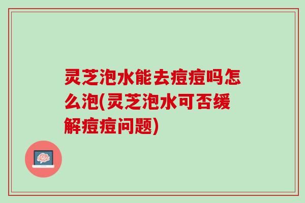 灵芝泡水能去痘痘吗怎么泡(灵芝泡水可否缓解痘痘问题) 灵芝泡水能去痘痘吗怎么泡(灵芝泡水可否缓解痘痘问题)